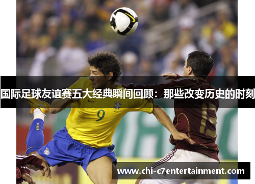 国际足球友谊赛五大经典瞬间回顾：那些改变历史的时刻