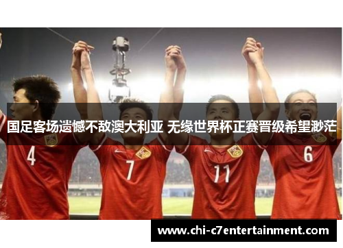 国足客场遗憾不敌澳大利亚 无缘世界杯正赛晋级希望渺茫 国足客场遗憾不敌澳大利亚 无缘世界杯正赛晋级希望渺茫